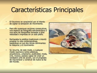 El futurismo se caracterizó por el intento de captar la sensación de movimiento.  Para ello superpuso acciones consecutivas, una especie de fotografía estroboscópica o una serie de fotografías tomadas a gran velocidad e impresas en un solo plano.  Rechazaba la estética tradicional e intentó ensalzar la vida contemporánea, basándose en sus dos temas dominantes: la máquina y el movimiento.  Se recurría, de este modo, a cualquier medio expresivo (artes plásticas, arquitectura, urbanismo, publicidad, moda, cine, música, poesía) capaz de crear un verdadero arte de acción, con el propósito de rejuvenecer y construir de nuevo la faz del mundo.  Características Principales 