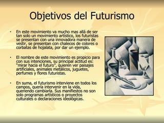 Objetivos del Futurismo En este movimiento va mucho mas allá de ser tan solo un movimiento artístico, los futuristas se presentan con una innovadora manera de vestir, se presentan con chalecos de colores o corbatas de hojalata, por dar un ejemplo. El nombre de este movimiento es propicio para con sus intenciones, su principal actitud es: “mirar hacia el futuro”, quieren ver paisajes artificiales, animales metálicos, juguetes, perfumes y flores futuristas.   En suma, el futurismo interviene en todos los campos, quería intervenir en la vida, queriendo cambiarla. Sus manifiestos no son solo programas artísticos o proyectos culturales o declaraciones ideológicas. 
