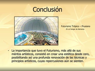 La importancia que tuvo el Futurismo, más allá de sus méritos artísticos, consistió en crear una estética desde cero, posibilitando así una profunda renovación de las técnicas y principios artísticos, cuyas repercusiones aún se sienten.  Conclusión Futurismo Trópico – Prusiano   En un hangar de Alemania. 