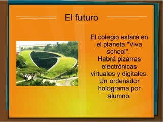 El futuro
El colegio estará en
el planeta ''Viva
school''.
Habrá pizarras
electrónicas
virtuales y digitales.
Un ordenador
holograma por
alumno.
 