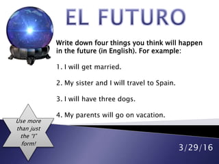3/29/16
Write down four things you think will happen
in the future (in English). For example:
1. I will get married.
2. My sister and I will travel to Spain.
3. I will have three dogs.
4. My parents will go on vacation.
Use more
than just
the “I”
form!
 