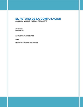EL FUTURO DE LA COMPUTACION
JOHANNA YAMILE VARGAS PEÑARETE



24/11/2011
BOGOTA, D.C


INSTRUCTOR: ALFONSO CARO

SENA

CENTRO DE SERVICIOS FINANCIEROS
 