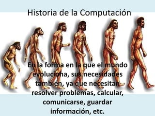 Historia de la Computación
En la forma en la que el mundo
evoluciona, sus necesidades
también, ya que necesitan
resolver problemas, calcular,
comunicarse, guardar
información, etc.
 
