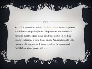  1673: el matemático alemán Gottfried Leibniz inventa la primera
calculadora de propósito general. El aparato era una partida de la
pascalina; mientras opera usa un cilindro de dientes (la rueda de
Leibniz) en lugar de la serie de engranajes. Aunque el aparato podía
ejecutar multiplicaciones y divisiones, padeció de problemas de
fiabilidad que disminuyó su utilidad.
 