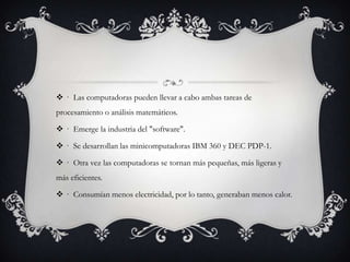  · Las computadoras pueden llevar a cabo ambas tareas de
procesamiento o análisis matemáticos.
 · Emerge la industria del "software".
 · Se desarrollan las minicomputadoras IBM 360 y DEC PDP-1.
 · Otra vez las computadoras se tornan más pequeñas, más ligeras y
más eficientes.
 · Consumían menos electricidad, por lo tanto, generaban menos calor.
 