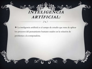 INTELIGENCIA
ARTÍFICIAL:
 La inteligencia artificial es el campo de estudio que trata de aplicar
los procesos del pensamiento humano usados en la solución de
problemas a la computadora.
 