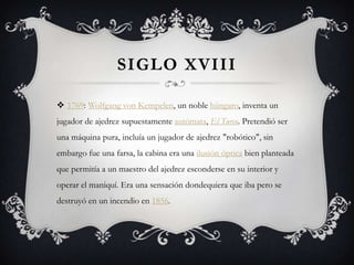 SIGLO XVIII
 1769: Wolfgang von Kempelen, un noble húngaro, inventa un
jugador de ajedrez supuestamente autómata, El Turco. Pretendió ser
una máquina pura, incluía un jugador de ajedrez "robótico", sin
embargo fue una farsa, la cabina era una ilusión óptica bien planteada
que permitía a un maestro del ajedrez esconderse en su interior y
operar el maniquí. Era una sensación dondequiera que iba pero se
destruyó en un incendio en 1856.
 