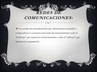 REDES DE
COMUNICACIONES:
 Los canales de comunicaciones que interconectan terminales y
computadoras se conocen como redes de comunicaciones; todo el
"hardware" que soporta las interconexiones y todo el "software" que
administra la transmisión.
 