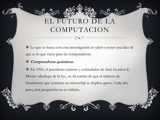 EL FUTURO DE LA
COMPUTACION
 Lo que se busca con esta investigación es saber o tener una idea de
que es lo que viene para las computadoras.
 Computadoras quánticas.
 En 1965, el presidente emérito y cofundador de Intel, Gordon E.
Moore- ideólogo de la ley-, se da cuenta de que el número de
transistores que contiene un microchip se duplica aprox. Cada año
pero, esta progresión no es infinita.
 