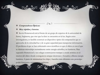  Computadoras Ópticas:
 Muy rápidas y baratas.
 Kevin Homewood está al frente de un grupo de expertos de la universidad de
Surrey, Inglaterra, que cree que la clave se encuentra en la luz. Según estos
investigadores, es factible construir un dispositivo óptico de computación que se
aproveche de la velocidad luz y de su gran capacidad para transportar información.
El problema al que se han enfrentado estos científicos es que el silicio es con el que
se fabrican microchips normalmente emite energía calorífica, no luminosa. Para
superarlo Homewood y sus colegas construyeron trampas a escala atómica en el
interior del silicio donde consiguieron atrapar electrones y forzarlos a liberar energía
lumínica. A parte de miniaturizar los chips y hacerlos más eficientes este prototipo
podrá funcionar a temperatura ambiente.
 