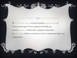  1777: Charles Mahon inventa la primera máquina lógica, el
"demostrador lógico". Era un aparato de bolsillo que
resolvía silogismos tradicionales y preguntas elementales
deprobabilidad. Mahon es el precursor de los componentes lógicos en
computadoras
 
