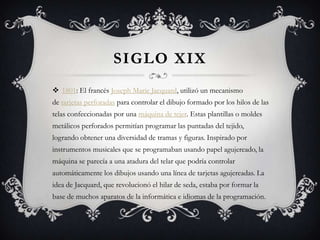 SIGLO XIX
 1801: El francés Joseph Marie Jacquard, utilizó un mecanismo
de tarjetas perforadas para controlar el dibujo formado por los hilos de las
telas confeccionadas por una máquina de tejer. Estas plantillas o moldes
metálicos perforados permitían programar las puntadas del tejido,
logrando obtener una diversidad de tramas y figuras. Inspirado por
instrumentos musicales que se programaban usando papel agujereado, la
máquina se parecía a una atadura del telar que podría controlar
automáticamente los dibujos usando una línea de tarjetas agujereadas. La
idea de Jacquard, que revolucionó el hilar de seda, estaba por formar la
base de muchos aparatos de la informática e idiomas de la programación.
 