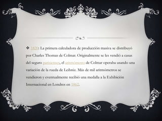  1820: La primera calculadora de producción masiva se distribuyó
por Charles Thomas de Colmar. Originalmente se les vendió a casas
del seguro parisienses, el aritmómetro de Colmar operaba usando una
variación de la rueda de Leibniz. Más de mil aritmómetros se
vendieron y eventualmente recibió una medalla a la Exhibición
Internacional en Londres en 1862.
 