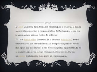  1878: Un comité de la Asociación Británica para el avance de la ciencia
recomienda no construir la máquina analítica de Babbage, por lo que este
inventor no tuvo acceso a fondos del gobierno.
 1878: Ramón Verea, quien vivía en la ciudad de Nueva York, inventó
una calculadora con una tabla interna de multiplicación; esto fue mucho
más rápido que usar acarreos u otro método digital de aquel tiempo. Él no
se interesó en poner su obra en producción, sólo quiso mostrar que
un español podía inventar tanto como un estadounidense.
 