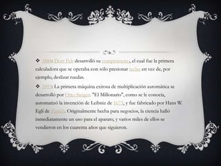  1884: Dorr Felt desarrolló su comptómetro, el cual fue la primera
calculadora que se operaba con sólo presionar teclas en vez de, por
ejemplo, deslizar ruedas.
 1893: La primera máquina exitosa de multiplicación automática se
desarrolló por Otto Steiger. "El Millonario", como se le conocía,
automatizó la invención de Leibniz de 1673, y fue fabricado por Hans W.
Egli de Zurich. Originalmente hecha para negocios, la ciencia halló
inmediatamente un uso para el aparato, y varios miles de ellos se
vendieron en los cuarenta años que siguieron.
 