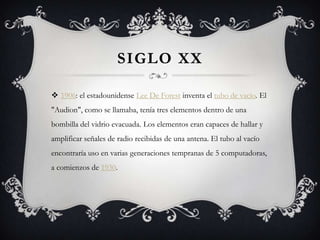SIGLO XX
 1906: el estadounidense Lee De Forest inventa el tubo de vacío. El
"Audion", como se llamaba, tenía tres elementos dentro de una
bombilla del vidrio evacuada. Los elementos eran capaces de hallar y
amplificar señales de radio recibidas de una antena. El tubo al vacío
encontraría uso en varias generaciones tempranas de 5 computadoras,
a comienzos de 1930.
 