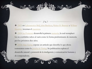  1947: en Laboratorios Bell, John Bardeen, Walter H. Brattain y William
Shockley inventan el transistor.
 1949: Jay Forrester desarrolla la primera memoria, la cual reemplazó
los no confiables tubos al vacío como la forma predominante de memoria
por los próximos diez años.
 1950: Alan Turing expone un artículo que describe lo que ahora
conocemos como la prueba de Turing. Su publicación explora el
desarrollo natural y potencial de la inteligencia y comunicación humana y
de computadoras.
 