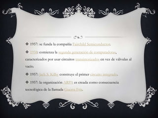  1957: se funda la compañía Fairchild Semiconductor.
 1958: comienza la segunda generación de computadoras,
caracterizados por usar circuitos transistorizados en vez de válvulas al
vacío.
 1957: Jack S. Kilby construye el primer circuito integrado.
 1957: la organización ARPA es creada como consecuencia
tecnológica de la llamada Guerra Fría.
 