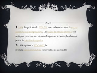  1964: la aparición del IBM 360 marca el comienzo de la tercera
generación de computadoras. Las placas de circuito impreso con
múltiples componentes elementales pasan a ser reemplazadas con
placas de circuitos integrados.
 1964: aparece el CDC 6600, la
primera supercomputadora comercialmente disponible.
 