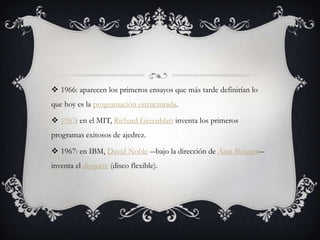  1966: aparecen los primeros ensayos que más tarde definirían lo
que hoy es la programación estructurada.
 1967: en el MIT, Richard Greenblatt inventa los primeros
programas exitosos de ajedrez.
 1967: en IBM, David Noble ―bajo la dirección de Alan Shugart―
inventa el disquete (disco flexible).
 