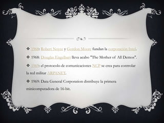  1968: Robert Noyce y Gordon Moore fundan la corporación Intel.
 1968: Douglas Engelbart lleva acabo "The Mother of All Demos".
 1969: el protocolo de comunicaciones NCP se crea para controlar
la red militar ARPANET.
 1969: Data General Corporation distribuye la primera
minicomputadora de 16-bit.
 