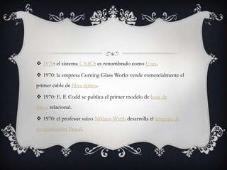  1970: el sistema UNICS es renombrado como Unix.
 1970: la empresa Corning Glass Works vende comercialmente el
primer cable de fibra óptica.
 1970: E. F. Codd se publica el primer modelo de base de
datos relacional.
 1970: el profesor suizo Niklaus Wirth desarrolla el lenguaje de
programación Pascal.
 