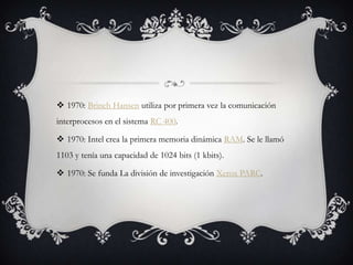 1970: Brinch Hansen utiliza por primera vez la comunicación
interprocesos en el sistema RC 400.
 1970: Intel crea la primera memoria dinámica RAM. Se le llamó
1103 y tenía una capacidad de 1024 bits (1 kbits).
 1970: Se funda La división de investigación Xerox PARC.
 