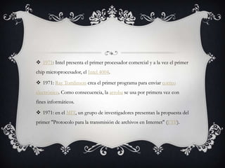  1971: Intel presenta el primer procesador comercial y a la vez el primer
chip microprocesador, el Intel 4004.
 1971: Ray Tomlinson crea el primer programa para enviar correo
electrónico. Como consecuencia, la arroba se usa por primera vez con
fines informáticos.
 1971: en el MIT, un grupo de investigadores presentan la propuesta del
primer "Protocolo para la transmisión de archivos en Internet" (FTP).
 