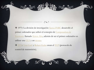  1973: La división de investigación Xerox PARC desarrollo el
primer ordenador que utilizó el concepto de Computadora de
Escritorio llamado Xerox Alto, además de ser el primer ordenador en
utilizar una GUI y un mouse.
 1974: Vint Cerf y Robert Kahn crean el TCP (protocolo de
control de transmisión).
 