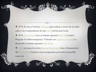 1974: Se crea el sistema Ethernet para enlazar a través de un cable
único a las computadoras de una LAN (red de área local).
 1974: Gary Kildall crea el sistema operativo CP/M (Control
Program for Microcomputer). Violando sus derechos de autor) se
desarrolla el sistema operativo MS-DOS.
 1975: en enero la revista Popular Electronics hace el lanzamiento
del Altair 8800, el primer microcomputador personal reconocible
como tal.
 