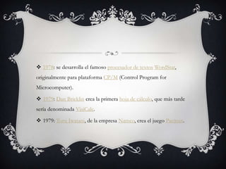  1978: se desarrolla el famoso procesador de textos WordStar,
originalmente para plataforma CP/M (Control Program for
Microcomputer).
 1979: Dan Bricklin crea la primera hoja de cálculo, que más tarde
sería denominada VisiCalc.
 1979: Toru Iwatani, de la empresa Namco, crea el juego Pacman.
 