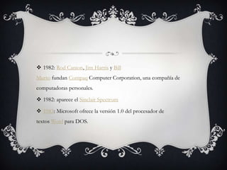  1982: Rod Canion, Jim Harris y Bill
Murto fundan Compaq Computer Corporation, una compañía de
computadoras personales.
 1982: aparece el Sinclair Spectrum
 1983: Microsoft ofrece la versión 1.0 del procesador de
textos Word para DOS.
 
