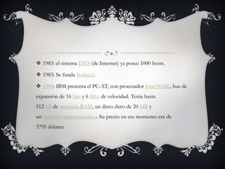  1983: el sistema DNS (de Internet) ya posee 1000 hosts.
 1983: Se funda Borland.
 1984: IBM presenta el PC-AT, con procesador Intel 80286, bus de
expansión de 16 bits y 6 Mhz de velocidad. Tenía hasta
512 kB de memoria RAM, un disco duro de 20 MB y
un monitor monocromático. Su precio en ese momento era de
5795 dólares.
 