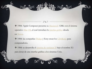  1984: Apple Computer presenta su Macintosh 128K con el sistema
operativo Mac OS, el cual introduce la interfaz gráfica ideada
en Xerox.
 1984: las compañías Philips y Sony crean los CD-Roms para
computadores.
 1984: se desarrolla el sistema de ventanas X bajo el nombre X1
para dotar de una interfaz gráfica a los sistemas Unix.
 