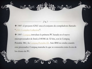  1987: el proyecto GNU crea el conjunto de compiladores llamado
"GNU Compiler Collection".
 1987: Compaq introduce la primera PC basada en el nuevo
microprocesador de Intel; el 80386 de 32 bits, con la Compaq
Portable 386 y la Compaq Portable III. Aún IBM no estaba usando
este procesador. Compaq marcaba lo que se conocería como la era de
los clones de PC.
 