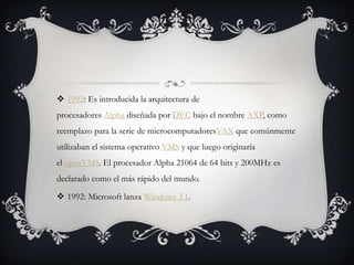  1992: Es introducida la arquitectura de
procesadores Alpha diseñada por DEC bajo el nombre AXP, como
reemplazo para la serie de microcomputadoresVAX que comúnmente
utilizaban el sistema operativo VMS y que luego originaría
el openVMS. El procesador Alpha 21064 de 64 bits y 200MHz es
declarado como el más rápido del mundo.
 1992: Microsoft lanza Windows 3.1.
 