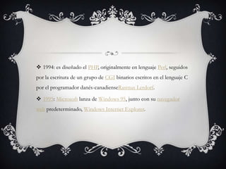  1994: es diseñado el PHP, originalmente en lenguaje Perl, seguidos
por la escritura de un grupo de CGI binarios escritos en el lenguaje C
por el programador danés-canadienseRasmus Lerdorf.
 1995: Microsoft lanza de Windows 95, junto con su navegador
web predeterminado, Windows Internet Explorer.
 