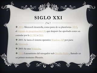 SIGLO XXI
 2001: Microsoft desarrolla, como parte de su plataforma .NET,
el lenguaje de programación C#, que después fue aprobado como un
estándar por la ECMA e ISO.
 2001: Se lanza el sistema operativo Windows XP por parte
de Microsoft.
 2001: Se crea Wikipedia.
 2002: Lanzamiento del navegador web Mozilla Firefox, llamado en
un primer momento Phoenix.
 