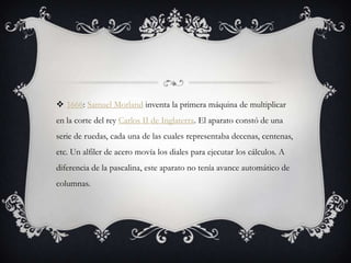  1666: Samuel Morland inventa la primera máquina de multiplicar
en la corte del rey Carlos II de Inglaterra. El aparato constó de una
serie de ruedas, cada una de las cuales representaba decenas, centenas,
etc. Un alfiler de acero movía los diales para ejecutar los cálculos. A
diferencia de la pascalina, este aparato no tenía avance automático de
columnas.
 