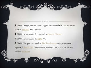 2008: Google, contrarresta a Apple lanzando el G1 con su nuevo
sistema Android para móviles.
 2008: Lanzamiento del navegador Google Chrome.
 2008: Lanzamiento de KDE 4.0.
 2008: El supercomputador IBM Roadrunner es el primero en
superar el PetaFLOP alcanzando el número 1 en la lista de los más
veloces, TOP500.
 