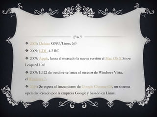  2009: Debian GNU/Linux 5.0
 2009: KDE 4.2 RC
 2009: Apple, lanza al mercado la nueva versión el Mac OS X Snow
Leopard 10.6
 2009: El 22 de octubre se lanza el sucesor de Windows Vista,
el Windows 7.
 2010: Se espera el lanzamiento de Google Chrome OS, un sistema
operativo creado por la empresa Google y basado en Linux.
 