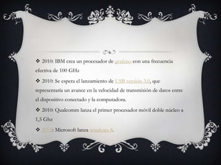  2010: IBM crea un procesador de grafeno con una frecuencia
efectiva de 100 GHz
 2010: Se espera el lanzamiento de USB versión 3.0, que
representaría un avance en la velocidad de transmisión de datos entre
el dispositivo conectado y la computadora.
 2010: Qualcomm lanza el primer procesador móvil doble núcleo a
1,5 Ghz
 2012: Microsoft lanza windows 8.
 