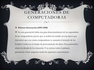 GENERACIONES DE
COMPUTADORAS
 Primera Generación (1951-1958)
 En esta generación había una gran desconocimiento de las capacidades
de las computadoras, puesto que se realizó un estudio en esta época que
determinó que con veinte computadoras se saturaría el mercado de los
Estados Unidos en el campo de procesamiento de datos. Esta generación
abarco la década de los cincuenta. Y se conoce como la primera
generación. Estas máquinas tenían las siguientes características:
 