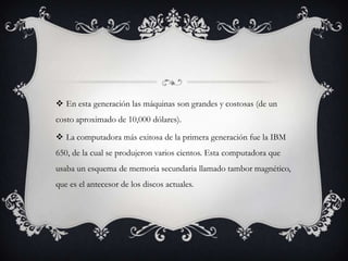  En esta generación las máquinas son grandes y costosas (de un
costo aproximado de 10,000 dólares).
 La computadora más exitosa de la primera generación fue la IBM
650, de la cual se produjeron varios cientos. Esta computadora que
usaba un esquema de memoria secundaria llamado tambor magnético,
que es el antecesor de los discos actuales.
 
