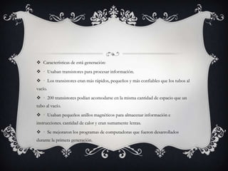  Características de está generación:
 · Usaban transistores para procesar información.
 · Los transistores eran más rápidos, pequeños y más confiables que los tubos al
vacío.
 · 200 transistores podían acomodarse en la misma cantidad de espacio que un
tubo al vacío.
 · Usaban pequeños anillos magnéticos para almacenar información e
instrucciones. cantidad de calor y eran sumamente lentas.
 · Se mejoraron los programas de computadoras que fueron desarrollados
durante la primera generación.
 