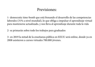 Previsiones:
1- democratic time-bomb que está frenando el desarrollo de las competencias
laborales (31% a nivel mundial), lo que obliga a impulsar el aprendizaje virtual
para mantenerse actualizado, y nos lleva al aprendizaje durante toda la vida
2- se primarán sobre todo los trabajos para graduados
3- en 2019 la mitad de la enseñanza pública en EEUU será online, donde ya en
2008 asistieron a cursos virtuales 700.000 jóvenes.
 