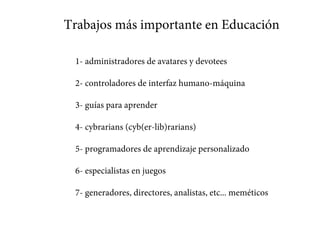 Trabajos más importantes en Educación
1- administradores de avatares y devotees
2- controladores de interfaz humano-máquina
3- guías para aprender
4- cybrarians (cyb(er-lib)rarians)
5- programadores de aprendizaje personalizado
6- especialistas en juegos
7- generadores, directores, analistas, etc... meméticos
 