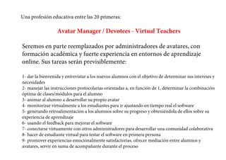 Una profesión educativa entre las 20 primeras:
Avatar Manager / Devotees - Virtual Teachers
Seremos en parte reemplazados por administradores de avatares, con
formación académica y fuerte experiencia en entornos de aprendizaje
online. Sus tareas serán previsiblemente:
1- dar la bienvenida y entrevistar a los nuevos alumnos con el objetivo de determinar sus intereses y
necesidades
2- manejar las instrucciones protocolarias orientadas a, en función de 1, determinar la combinación
óptima de clases/módulos para el alumno
3- animar al alumno a desarrollar su propio avatar
4- monitorizar virtualmente a los estudiantes para ir ajustando en tiempo real el software
5- generando retroalimentación a los alumnos sobre su progreso y obteniéndola de ellos sobre su
experiencia de aprendizaje
6- usando el feedback para mejorar el software
7- conectarse virtuamente con otros administradores para desarrollar una comunidad colaborativa
8- hacer de estudiante virtual para testar el software en primera persona
9- promover experiencias emocionalmente satisfactorias, ofrecer mediación entre alumnos y
avatares, servir en suma de acompañante durante el proceso
 