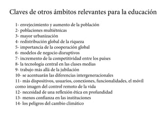Claves de otros ámbitos relevantes para la educación
1- envejecimiento y aumento de la población
2- poblaciones multiétnicas
3- mayor urbanización
4- redistribución global de la riqueza
5- importancia de la cooperación global
6- modelos de negocio disruptivos
7- incremento de la competitividad entre los países
8- la tecnología central en las clases medias
9- trabajo más allá de la jubilación
10- se acentuarán las diferencias intergeneracionales
11- más dispositivos, usuarios, conexiones, funcionalidades, el móvil
como imagen del control remoto de la vida
12- necesidad de una reflexión ética en profundidad
13- menos confianza en las instituciones
14- los peligros del cambio climático
 