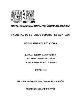 UNIVERSIDAD NACIONAL AUTÓNOMA DE MÉXICO
FACULTAD DE ESTUDIOS SUPERIORES ACATLÁN
LICENCIATURA EN PEDAGOGÍA
BARRAN HUERTA MARÍA TERESA
CASTAÑÓN GONZÁLEZ LORENA
DE AVILA VEGA MICHELLE IVONNE
GRUPO: 1552
MATERIA: NUEVAS TECNOLOGÍAS EN EDUCACIÓN
PROFESOR: EDUARDO CHÁVEZ
 